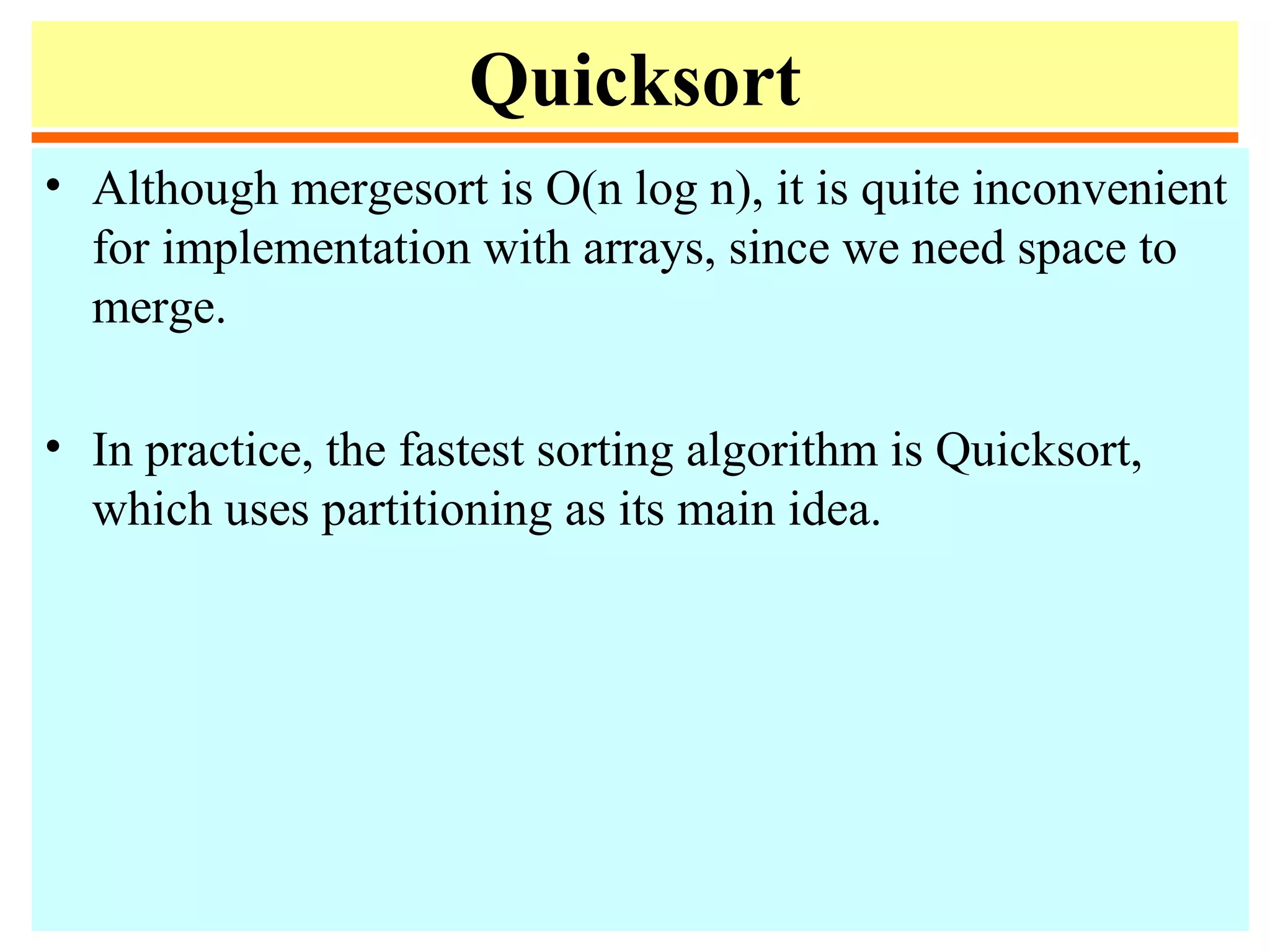 Quicksort
• Although mergesort is O(n log n), it is quite inconvenient
for implementation with arrays, since we need space to
merge.
• In practice, the fastest sorting algorithm is Quicksort,
which uses partitioning as its main idea.
 