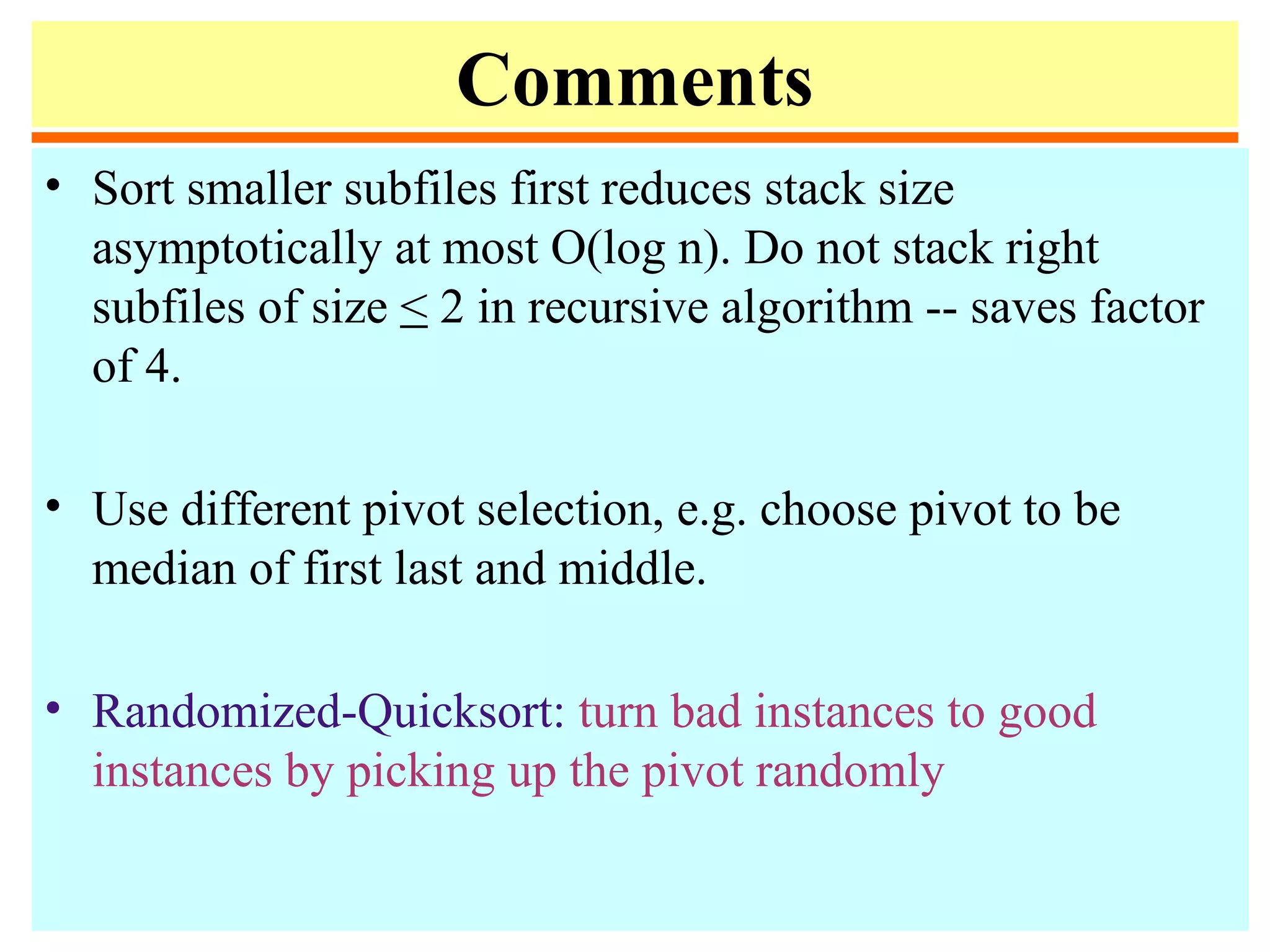 Comments
• Sort smaller subfiles first reduces stack size
asymptotically at most O(log n). Do not stack right
subfiles of size < 2 in recursive algorithm -- saves factor
of 4.
• Use different pivot selection, e.g. choose pivot to be
median of first last and middle.
• Randomized-Quicksort: turn bad instances to good
instances by picking up the pivot randomly
 