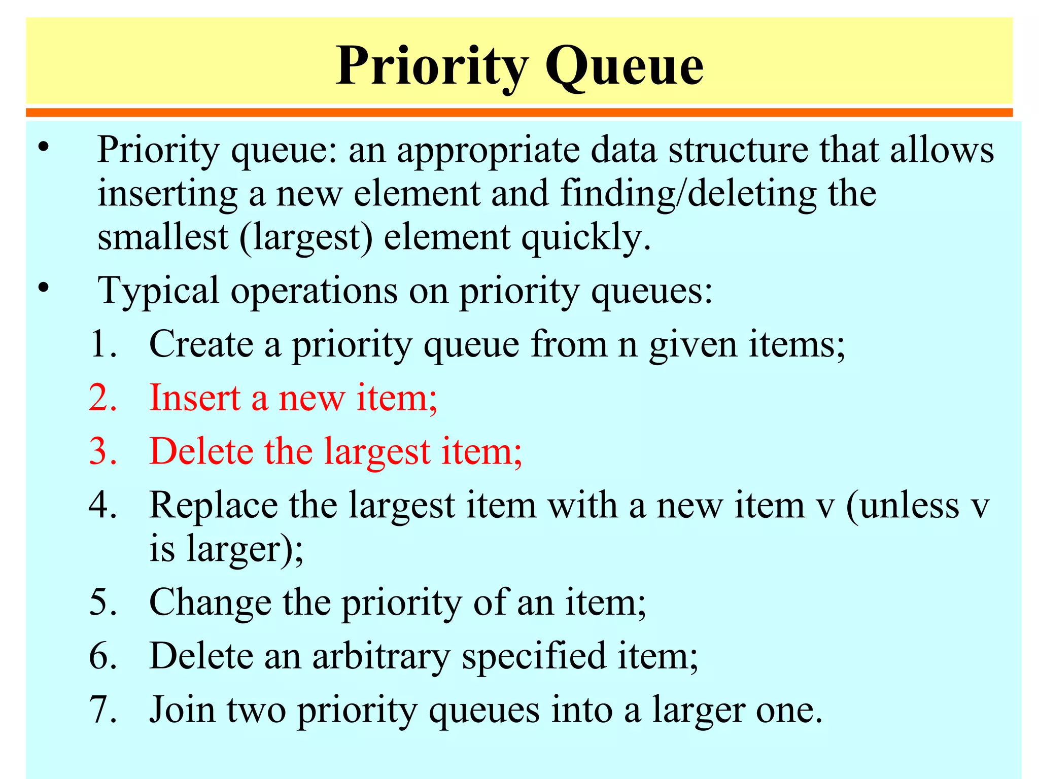 Priority Queue
• Priority queue: an appropriate data structure that allows
inserting a new element and finding/deleting the
smallest (largest) element quickly.
• Typical operations on priority queues:
1. Create a priority queue from n given items;
2. Insert a new item;
3. Delete the largest item;
4. Replace the largest item with a new item v (unless v
is larger);
5. Change the priority of an item;
6. Delete an arbitrary specified item;
7. Join two priority queues into a larger one.
 