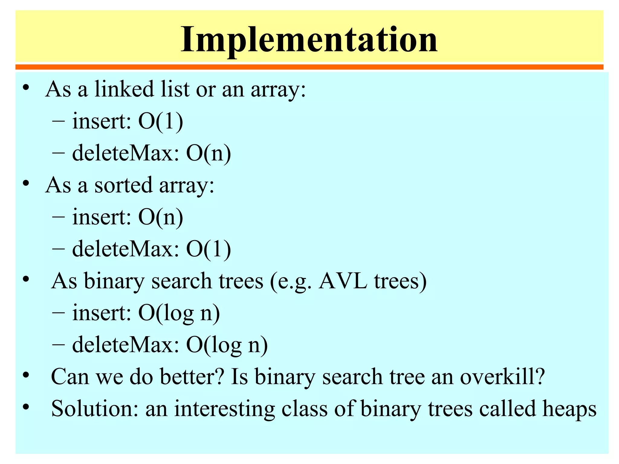 Implementation
• As a linked list or an array:
– insert: O(1)
– deleteMax: O(n)
• As a sorted array:
– insert: O(n)
– deleteMax: O(1)
• As binary search trees (e.g. AVL trees)
– insert: O(log n)
– deleteMax: O(log n)
• Can we do better? Is binary search tree an overkill?
• Solution: an interesting class of binary trees called heaps
 