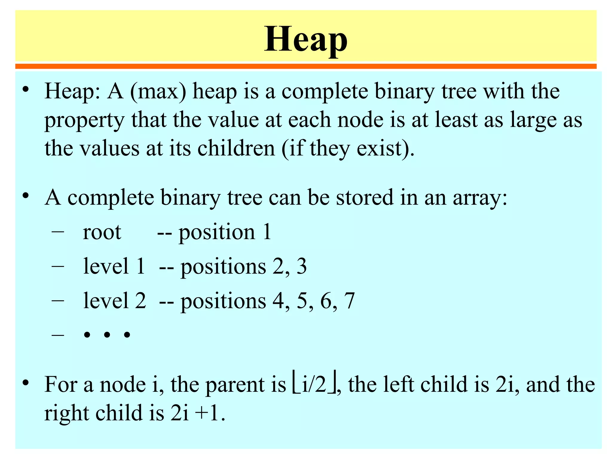 Heap
• Heap: A (max) heap is a complete binary tree with the
property that the value at each node is at least as large as
the values at its children (if they exist).
• A complete binary tree can be stored in an array:
– root -- position 1
– level 1 -- positions 2, 3
– level 2 -- positions 4, 5, 6, 7
– • • •
• For a node i, the parent is i/2, the left child is 2i, and the
right child is 2i +1.
 