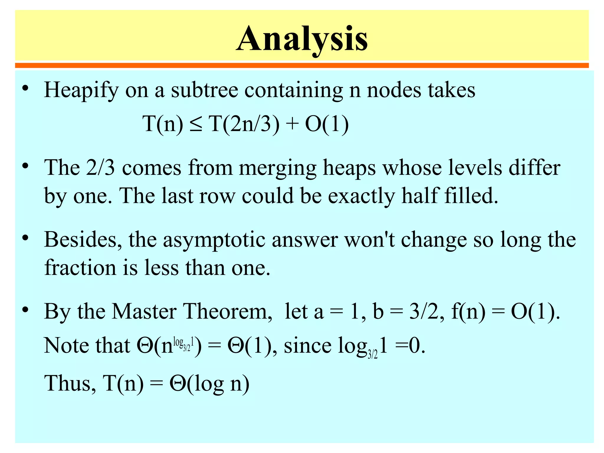 Analysis
• Heapify on a subtree containing n nodes takes
T(n) ≤ T(2n/3) + O(1)
• The 2/3 comes from merging heaps whose levels differ
by one. The last row could be exactly half filled.
• Besides, the asymptotic answer won't change so long the
fraction is less than one.
• By the Master Theorem, let a = 1, b = 3/2, f(n) = O(1).
Note that Θ(nlog3/2
1
) = Θ(1), since log3/21 =0.
Thus, T(n) = Θ(log n)
 