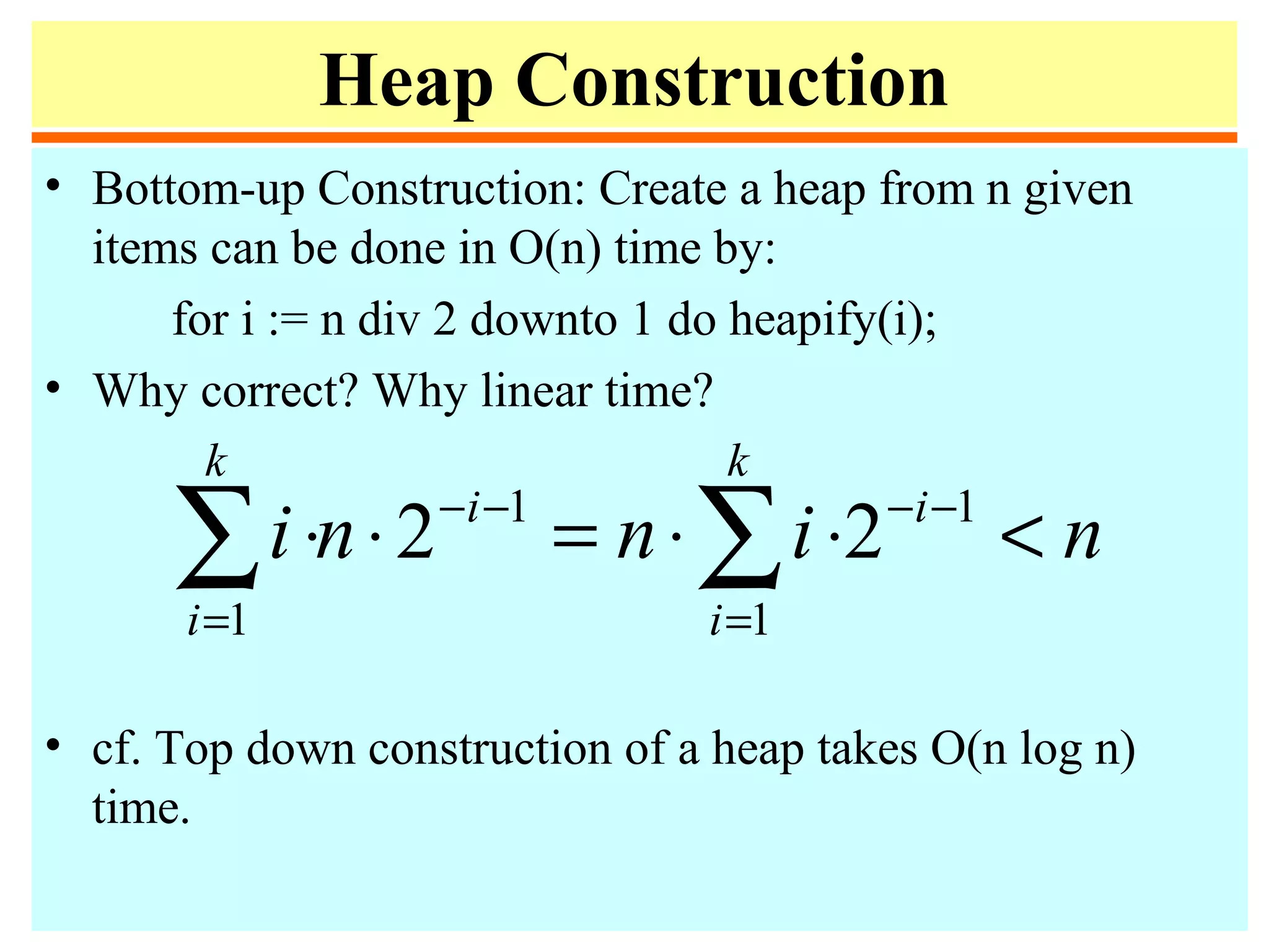 Heap Construction
• Bottom-up Construction: Create a heap from n given
items can be done in O(n) time by:
for i := n div 2 downto 1 do heapify(i);
• Why correct? Why linear time?
• cf. Top down construction of a heap takes O(n log n)
time.
ninni i
k
i
i
k
i
<⋅⋅=⋅⋅ −−
=
−−
=
∑∑ 1
1
1
1
22
 