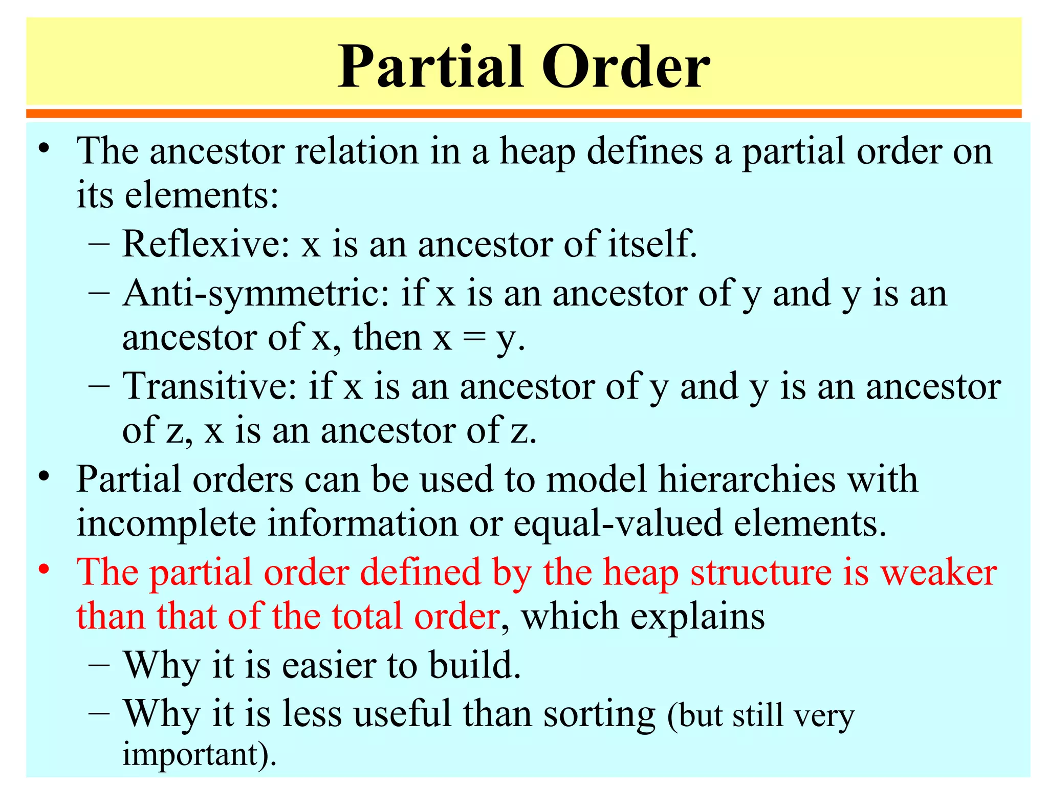 Partial Order
• The ancestor relation in a heap defines a partial order on
its elements:
– Reflexive: x is an ancestor of itself.
– Anti-symmetric: if x is an ancestor of y and y is an
ancestor of x, then x = y.
– Transitive: if x is an ancestor of y and y is an ancestor
of z, x is an ancestor of z.
• Partial orders can be used to model hierarchies with
incomplete information or equal-valued elements.
• The partial order defined by the heap structure is weaker
than that of the total order, which explains
– Why it is easier to build.
– Why it is less useful than sorting (but still very
important).
 