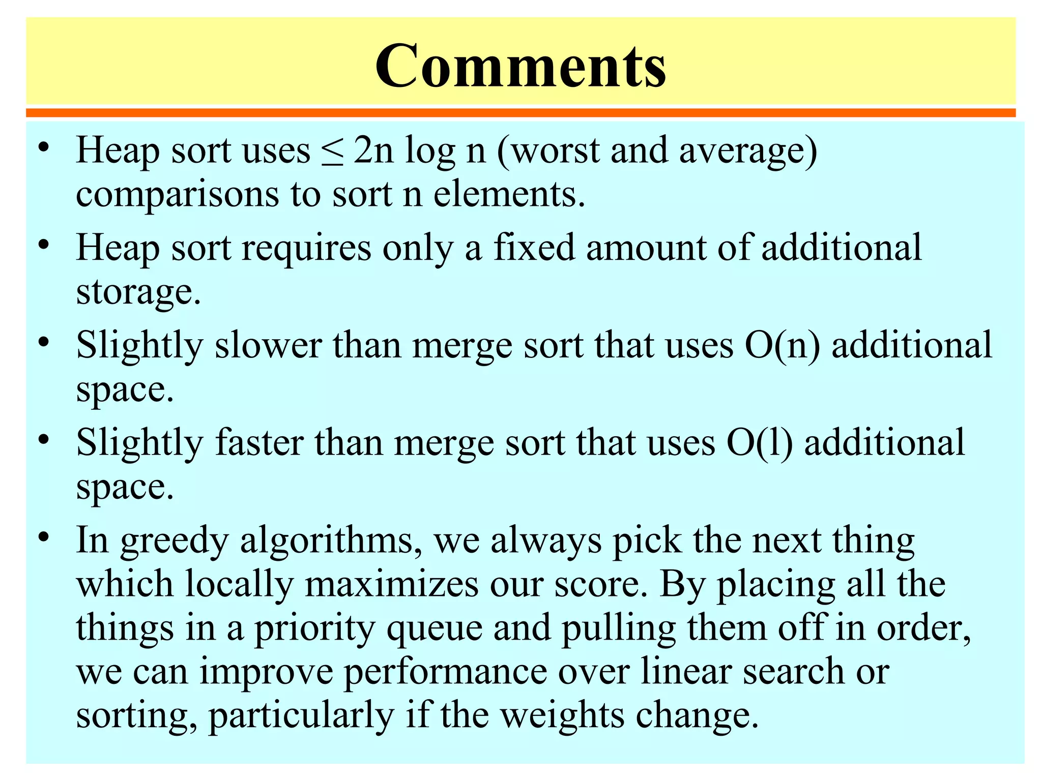 Comments
• Heap sort uses ≤ 2n log n (worst and average)
comparisons to sort n elements.
• Heap sort requires only a fixed amount of additional
storage.
• Slightly slower than merge sort that uses O(n) additional
space.
• Slightly faster than merge sort that uses O(l) additional
space.
• In greedy algorithms, we always pick the next thing
which locally maximizes our score. By placing all the
things in a priority queue and pulling them off in order,
we can improve performance over linear search or
sorting, particularly if the weights change.
 