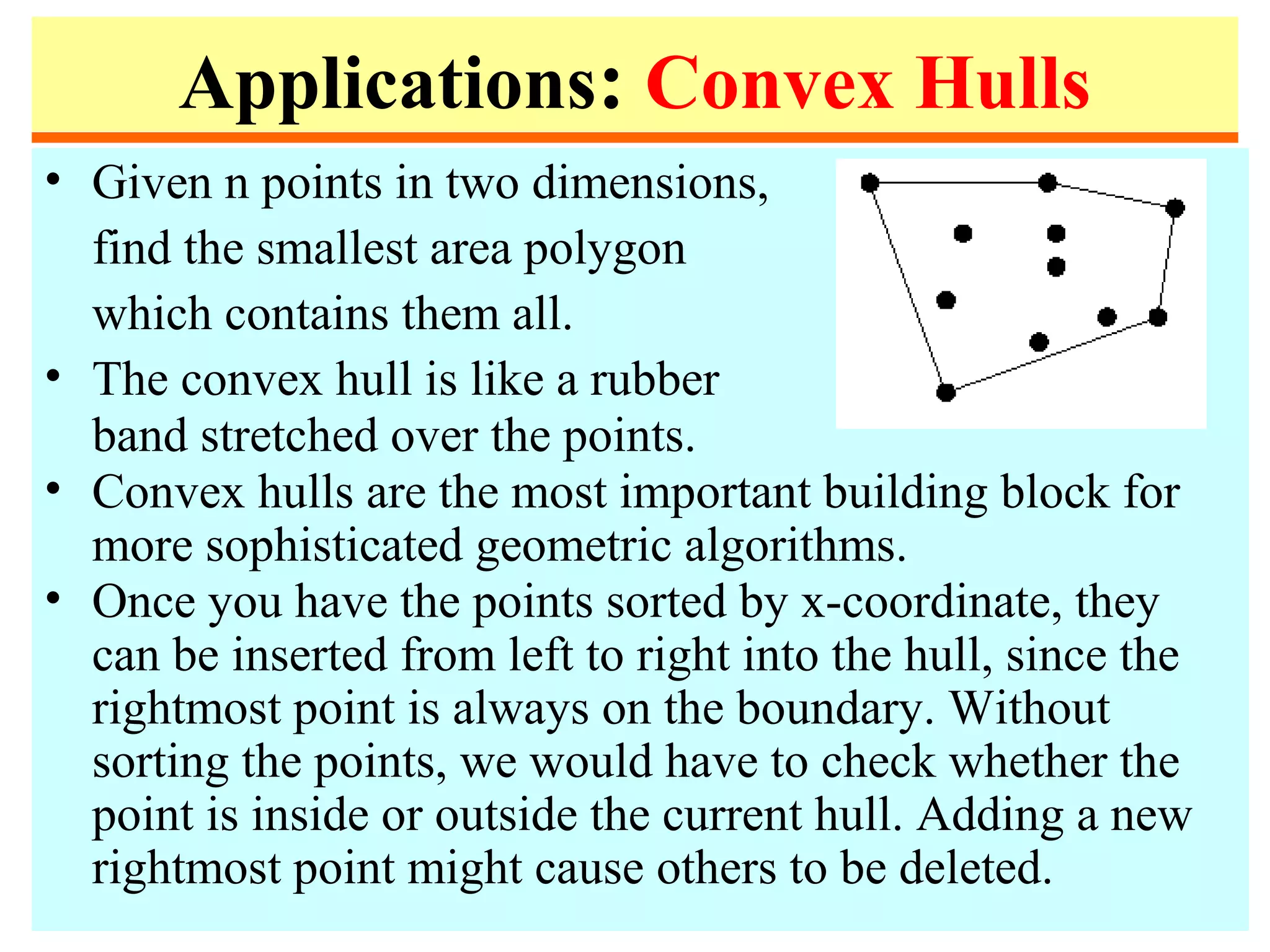 Applications: Convex Hulls
• Given n points in two dimensions,
find the smallest area polygon
which contains them all.
• The convex hull is like a rubber
band stretched over the points.
• Convex hulls are the most important building block for
more sophisticated geometric algorithms.
• Once you have the points sorted by x-coordinate, they
can be inserted from left to right into the hull, since the
rightmost point is always on the boundary. Without
sorting the points, we would have to check whether the
point is inside or outside the current hull. Adding a new
rightmost point might cause others to be deleted.
 
