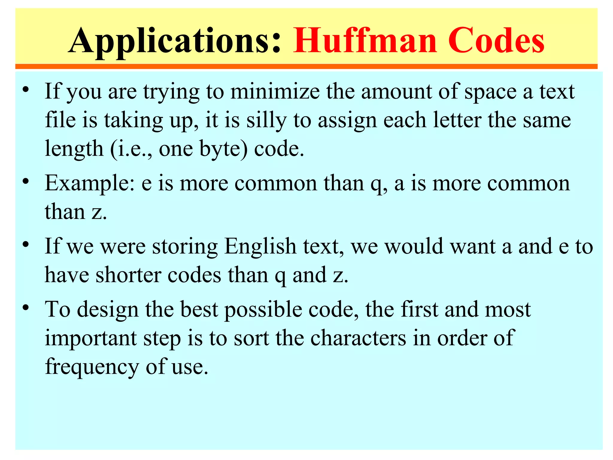 Applications: Huffman Codes
• If you are trying to minimize the amount of space a text
file is taking up, it is silly to assign each letter the same
length (i.e., one byte) code.
• Example: e is more common than q, a is more common
than z.
• If we were storing English text, we would want a and e to
have shorter codes than q and z.
• To design the best possible code, the first and most
important step is to sort the characters in order of
frequency of use.
 