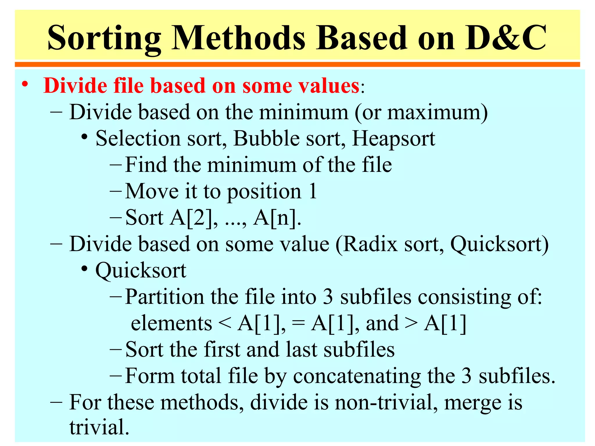 Sorting Methods Based on D&C
• Divide file based on some values:
– Divide based on the minimum (or maximum)
• Selection sort, Bubble sort, Heapsort
–Find the minimum of the file
–Move it to position 1
–Sort A[2], ..., A[n].
– Divide based on some value (Radix sort, Quicksort)
• Quicksort
–Partition the file into 3 subfiles consisting of:
elements < A[1], = A[1], and > A[1]
–Sort the first and last subfiles
–Form total file by concatenating the 3 subfiles.
– For these methods, divide is non-trivial, merge is
trivial.
 