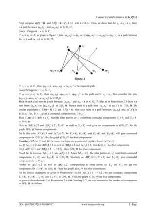 Connected and Distance in G ⊗2 H
DOI: 10.9790/5728-1301040107 www.iosrjournals.org 3 | Page
Next, suppose 1( ) = 4l P k and 2( ) = 4 2l P t  ; k t with 0k t  . First, we show that for 0 1 2v v v  there
is a path between 0 0( , )u v and 0 2( , )u v in 2G H .
Case (1) Suppose 1z v in 2V .
If 2 1v w in 1V as given in figure.1, then 0 0 2 1 0 2 2 0 0 2( , ) ( , ) ( , ) ( , ) ( , )u v u w u w u v u v    is a path between
0 0( , )u v and 0 2( , )u v in 2G H .
If 2 1=v w in 1V , then, 0 0 2 2 0 2( , ) ( , ) ( , )u v u w u v  is the required path.
Case (2) Suppose 1=z v in 2V .
If 1 2 2w v w  in 1V , then 0 0 2 2 0 2( , ) ( , ) ( , )u v u w u v  is the path and if 2 2=v w , then consider the path
0 0 2 1 0 2( , ) ( , ) ( , )u v u w u v  in 2G H .
Thus in each case there is a path between 0 0( , )u v and 0 2( , )u v in 2G H . Also as in Proposition 2.3 there is a
path from 0 2( , )u v to 4 4 2( , )k tu v  in 2G H . Hence there is a path from 0 0( , )u v to ( , )u v  in 2G H . By
similar arguments if 1( ) = 4 2l P k  and 2( ) = 4l P t , then also there is a path between 0 0( , )u v and ( , )u v  in
2G H . So, 1 1U V gives a connected component in 2G H .
Thus if ( ) 3d z  with 2z V , then the other partite set 1V contribute connected components 1 1U V and 2 1U V
in 2G H .
Here as ( ) 2iU  and 2( ) 2V  , 1 2U V as well as 2 2U V each give two components in 2G H . So, the
graph 2G H has six components.
(b) In this case 1( ) 3V  and 2( ) 3V  . So 1 1U V , 1 2U V and 2 1U V and 2 2U V will give connected
components in 2G H . So, the graph 2G H has four components.
Corollary 2.7 Let G and H be connected bipartite graphs with ( ) 3G  and ( ) 3H  .
(a) If 1( ) 2U  and 2( ) 3U  as well as 1( ) 2V  and 2( ) 3V  , then 2G H has five components.
(b) If ( ) 3iU  and ( ) 3iV  ; ( =1,2)i , then 2G H has four components.
Proof. (a) In this case 2( ) 3U  and 2( ) 3V  . Since 2( ) 3U  , the other partite set 1U contribute connected
components 1 1U V and 1 2U V in 2G H . Similarly as 2( ) 3V  , 1 1U V and 2 1U V give connected
components in 2G H .
Further as 1( ) 2U  as well as 1( ) 2V  , corresponding to other partite set 2U and 2V , we get two
components for 2 2U V in 2G H . Thus the graph 2G H has five components.
(b) By similar arguments as given in Proposition 1.6, for ( ) 3iU  ; =1,2i , we get connected components
1 1U V , 1 2U V , 2 1U V and 2 2U V in 2G H . Thus, the graph 2G H has four components.
In general from Remarks 2.4, Proposition 2.6 and Corollary 2.7, we can summarize the number of components
in 2G H as follows:
 