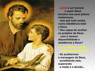 - JOSÉ é um homem
a quem Deus
envolve nos seus planos
misteriosos,
mas que tudo aceita,
numa obediência total
a Deus.
* Sou capaz de acolher
os projetos de Deus,
com a mesma
disponibilidade e
obediência a Deus?
+ Com MARIA e JOSÉ...
prepararemos o Natal ...
- Se acolhermos
a mensagem de Deus,
acreditando nela,
superando
o medo e a dúvida...

 