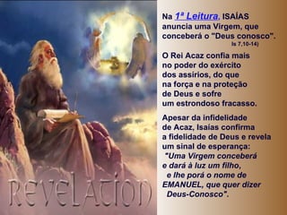Na 1ª Leitura, ISAÍAS
anuncia uma Virgem, que
conceberá o "Deus conosco".
Is 7,10-14)

O Rei Acaz confia mais
no poder do exército
dos assírios, do que
na força e na proteção
de Deus e sofre
um estrondoso fracasso.
Apesar da infidelidade
de Acaz, Isaías confirma
a fidelidade de Deus e revela
um sinal de esperança:
"Uma Virgem conceberá
e dará à luz um filho,
e lhe porá o nome de
EMANUEL, que quer dizer
Deus-Conosco".

 
