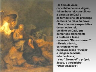 - O filho de Acaz,
concebido de uma virgem,
foi um bom rei, consolidou
a dinastia de Davi e
se tornou sinal da presença
de Deus no meio do povo.
Mas criou-se a expectativa
de um outro rei,
um filho de Davi, que
cumprisse plenamente
a profecia e fosse
realmente "Deus conosco".
- Desde o início,
os cristãos viram
na figura dessa "virgem"
a imagem de Maria,
mãe de Jesus;
e no "Emanuel" o próprio
Jesus, o verdadeiro
"Deus-conosco".

 