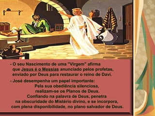 - O seu Nascimento de uma "Virgem" afirma
que Jesus é o Messias anunciado pelos profetas,
enviado por Deus para restaurar o reino de Davi.
- José desempenha um papel importante:
Pela sua obediência silenciosa,
realizam-se os Planos de Deus.
Confiando na palavra de Deus, penetra
na obscuridade do Mistério divino, e se incorpora,
com plena disponibilidade, no plano salvador de Deus.

 
