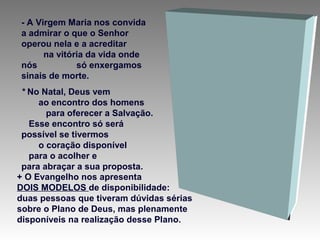 - A Virgem Maria nos convida
a admirar o que o Senhor
operou nela e a acreditar
na vitória da vida onde
nós
só enxergamos
sinais de morte.
* No Natal, Deus vem
ao encontro dos homens
para oferecer a Salvação.
Esse encontro só será
possível se tivermos
o coração disponível
para o acolher e
para abraçar a sua proposta.
+ O Evangelho nos apresenta
DOIS MODELOS de disponibilidade:
duas pessoas que tiveram dúvidas sérias
sobre o Plano de Deus, mas plenamente
disponíveis na realização desse Plano.

 