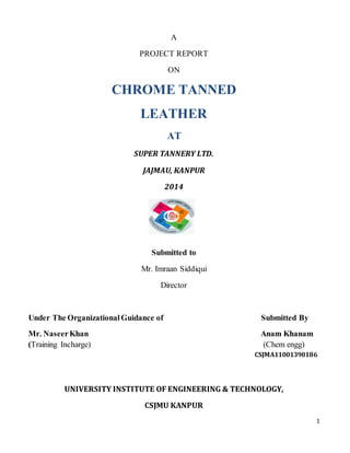 1
A
PROJECT REPORT
ON
CHROME TANNED
LEATHER
AT
SUPER TANNERY LTD.
JAJMAU, KANPUR
2014
Submitted to
Mr. Imraan Siddiqui
Director
Under The OrganizationalGuidance of Submitted By
Mr. NaseerKhan Anam Khanam
(Training Incharge) (Chem engg)
CSJMA11001390186
UNIVERSITY INSTITUTE OF ENGINEERING & TECHNOLOGY,
CSJMU KANPUR
 