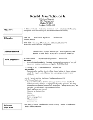 Ronald Dean Nicholson Jr.
BSBABusinessManagement
11515WatermossLane
Charlotte,NC28262
Telephone:(980)241-9513
To obtain a position in a professional environment where I can utilize and enhance my
management skills and knowledge to grow with an established company.
2004-2008 West Lincoln High School Lincolnton, NC
Diploma/Business
2009- 2015 University of North Carolina at Charlotte Charlotte, NC
Bachelors of Science Business Management
Future Business Leaders of America-West Lincoln High School-2008
National Technical Honors Society-West Lincoln High School-2007
6/11/08-12/15/08 Mega Force Staffing Services Gastonia, NC
Packager
 Responsibilities for packaging chemicals, maintaining housekeeping of area and
making sure containers maintained good quality. Forklift Certified.
5/11/2010-8/20/2011 RSI Home Products Lincolnton, NC
Assembly Line
• Responsible for attaching doors to cabinet frames, helping the framer maintain
steady flow of parts while at the same time keeping my own stock of doors
maintained.
6/2012- Currently Working Burlington Coat Factory Concord, NC
Sales Associate/Receiving
• Responsibilities include: Open the store to get receiving process started each
morning. Assist my twenty or so employees in day to day operations. Providing
customer service, cleaning the sales floor, maintaining a positive attitude, work at a
fast pace, work individually, operating a cash register.
• Receiving Supervisor (current)
• Customer service supervisor
• Cashier
• Accounting
• Supervising experience
• Markdown team
• department lead
One of two local High School students selected to design a website for the Humane
Society of Lincoln County
Objective
Education
Awards received
Work experience
Volunteer
experience
 