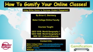 By Brian C. Steinberg
Baker College Online Faculty
Courses Taught:
GEO 101B: World Geography 1
GEO 102B: World Geography 2
SOC 321: Cultural Diversity
Using Online Games to Increase Student Engagement
Contact Info:
Baker College E-Mail: brian.steinberg@baker.edu
Personal E-mail: briancsteinberg@gmail.com
Twitter: onlinefac
Webpage: http://www.briancraigsteinberg.com
 