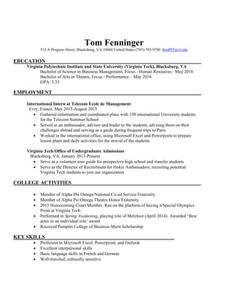 Tom Fenninger
515 A Progress Street, Blacksburg, VA 24060 United States (703)-785-9700 thodf93@vt.edu
EDUCATION
Virginia Polytechnic Institute and State University (Virginia Tech), Blacksburg, VA
Bachelor of Science in Business Management, Focus - Human Resources– May 2016
Bachelor of Arts in Theatre, Focus - Performance – May 2016
GPA: 3.33
EMPLOYMENT
International Intern at Telecom Ecole de Management
Evry, France, May 2015-August 2015
 Gathered information and coordinated plans with 150 international University students
for the Telecom Summer School
 Served as an ambassador, advisor and leader to the students, advising them on their
challenges abroad and serving as a guide during frequent trips to Paris
 Worked in the international office, using Microsoft Excel and Powerpoint to prepare
lesson plans and daily activities for the arrival of the students
Virginia Tech Office of Undergraduate Admissions
Blacksburg, VA, January 2013-Present
 Serve as a volunteer tour guide for prospective high school and transfer students
 Serve as the Director of Recruitment for Hokie Ambassadors, recruiting potential
Virginia Tech students to join our organization
COLLEGE ACTIVITIES
 Member of Alpha Phi Omega National Co-ed Service Fraternity
 Member of Alpha Psi Omega Theatre Honor Fraternity
 2015 Homecoming Court Member. Ran on the platform of having a Special Olympics
Prom at Virginia Tech
 Performed in Spring Awakening, playing role of Melchior (April 2014). Awarded ‘Best
actor in an individual role’ award
 Received Pamplin College of Business Merit Scholarship
KEY SKILLS
 Proficient in Microsoft Excel, Powerpoint, and Outlook
 Excellent interpersonal skills
 Basic language skills in French and German
 Well-traveled, culturally sensitive
 