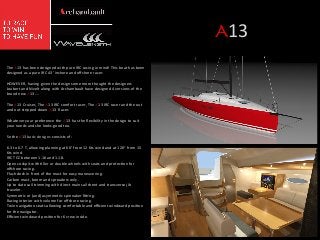 A13	
  
The	
  A13	
  has	
  been	
  designed	
  with	
  pure	
  IRC	
  racing	
  in	
  mind!	
  This	
  boat	
  has	
  been	
  
designed	
  as	
  a	
  pure	
  IRC	
  43'	
  inshore	
  and	
  oﬀshore	
  racer.	
  
	
  
HOWEVER,	
  having	
  given	
  the	
  design	
  some	
  more	
  thought	
  the	
  designers	
  
Joubert	
  and	
  Nivelt	
  along	
  with	
  Archambault	
  have	
  designed	
  4	
  versions	
  of	
  the	
  
brand	
  new	
  A13	
  ….	
  
	
  
The	
  A13	
  Cruiser,	
  The	
  A13	
  IRC	
  comfort	
  racer,	
  The	
  A13	
  IRC	
  racer	
  and	
  the	
  out	
  
and	
  out	
  stripped	
  down	
  A13	
  	
  Racer.	
  	
  
	
  
Whatever	
  your	
  preference	
  the	
  A13	
  	
  has	
  the	
  ﬂexibility	
  in	
  the	
  design	
  to	
  suit	
  
your	
  needs	
  and	
  she	
  looks	
  good	
  too.	
  
	
  
So	
  the	
  A13	
  basic	
  designs	
  consists	
  of:	
  
	
  
6.3	
  to	
  6.7	
  T,	
  allowing	
  planning	
  at	
  60°	
  from	
  12	
  Kts	
  wind	
  and	
  at	
  120°	
  from	
  15	
  
Kts	
  wind.	
  
IRC	
  TCC	
  between	
  1.16	
  and	
  1.18.	
  
Open	
  cockpit	
  with	
  /ller	
  or	
  double	
  wheels	
  with	
  seats	
  and	
  protec/on	
  for	
  
oﬀshore	
  racing.	
  
Flush	
  deck	
  in	
  front	
  of	
  the	
  mast	
  for	
  easy	
  maneuvering.	
  
Carbon	
  mast,	
  boom	
  and	
  spreaders	
  only.	
  
Up	
  to	
  date	
  sail	
  trimming	
  with	
  direct	
  mainsail	
  sheet	
  and	
  transverse	
  jib	
  
traveler.	
  
Symmetric	
  or	
  (and)	
  asymmetric	
  spinnaker	
  ﬁqng.	
  
Racing	
  interior	
  with	
  volume	
  for	
  oﬀshore	
  racing.	
  
Twin	
  naviga/on	
  seats	
  allowing	
  comfortable	
  and	
  eﬃcient	
  windward	
  posi/on	
  
for	
  the	
  navigator.	
  
Eﬃcient	
  windward	
  posi/on	
  for	
  6	
  crew	
  inside.	
  

	
  
	
  
	
  

	
  

 