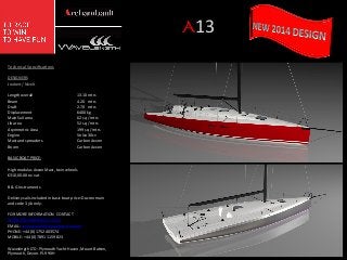 A13	
  
Technical	
  Speciﬁca/ons	
  
	
  
DESIGNERS	
  
Joubert	
  /	
  Nivelt	
  
	
  
Length	
  overall
	
  
	
  13.10	
  mtrs	
  
Beam
	
  
	
  4.20	
  	
  	
  mtrs	
  
DraG
	
  
	
  2.70	
  	
  	
  mtrs	
  
Displacement
	
  
	
  6400	
  kg	
  
Main	
  Sail	
  area
	
  
	
  62	
  sq	
  /	
  mtrs	
  
Jib	
  area
	
  
	
  52	
  sq	
  /	
  mtrs	
  
Asymmetric	
  Area 	
  
	
  199	
  sq	
  /	
  mtrs	
  
Engine
	
  
	
  Volvo	
  30cv	
  
Mast	
  and	
  spreaders
	
  Carbon	
  Axxon	
  
Boom
	
  
	
  Carbon	
  Axxon	
  
	
  
BASIC	
  BOAT	
  PRICE:	
  
	
  
High	
  modulus	
  Axxon	
  Mast,	
  twin	
  wheels	
  
€310,00.00	
  ex	
  vat	
  
	
  
B	
  &	
  G	
  Instruments	
  
	
  
Delivery	
  sails	
  included	
  in	
  basic	
  boat	
  price:	
  Dacron	
  main	
  
and	
  code	
  3	
  jib	
  only.	
  
	
  
FOR	
  MORE	
  INFORMATION	
  	
  CONTACT	
  
WWW.ARCHAMBAULT.CO.UK	
  
EMAIL:	
  archambault@wavelength.uk.com	
  
PHONE:	
  +44	
  (0)	
  1752	
  403574	
  
MOBILE:	
  +44	
  (0)	
  78911	
  159823	
  
	
  
Wavelength	
  LTD:	
  Plymouth	
  Yacht	
  Haven,	
  Mount	
  Bahen,	
  
Plymouth,	
  Devon.	
  PL9	
  9XH	
  

 