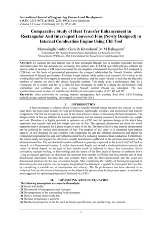 International Journal of Engineering Research and Development
e-ISSN: 2278-067X, p-ISSN: 2278-800X, www.ijerd.com
Volume 13, Issue 2 (February 2017), PP.01-08
1
Comparative Study of Heat Transfer Enhancement in
Rectangular And Interruped Louvered Fins (Newly Designed) in
Internal Combustion Engine Using Cfd Tool
Monusinghchauhan,Ganesh Khandoori1
,M M Bahuguna2
1
Department Of Thermal Engineering,Uttarakhand Technical University
2
Department Of Physics, Jbit, Uttarakhand Technical Universitydehradun(Uk)
Abstract: To increase the heat transfer rate of heat exchanger through fins in compact regionthe louvered
interrupted plate fins has designed for increasing fins surface area. FLUENT and Multi-physics software are
used in order to develop a 3-D numerical model for investigation ofinterrupted louvered fins. ILF analyzed by
CFD tool, on the basis of geometrical parameters the compact relationship for Nusselt Number exhibits
enhancement of thermal performance. Fin-plate weight reduces while surface area increases. Air is taken as the
working fluid andThe flow regime is assumed to be turbulence, and the mean velocity is such that the Reynolds
numbers of interest are above the critical Reynolds number. This study gives a performance data for a
rectangular fin in simple and ILF in a plate-fin heat exchanger. In order to evaluate the performance, bulk
temperature and combined span wise average Nusselt number (Nusa) are calculated. The heat
transferenhancement is observed with the use of different interruption angles of 300
, 400
and 500
Keywords: force convection air cooling; thermal management; heat transfer; fluid flow; CFD Modling
heatsink design; radiator modeling. Interrupted Louvered Fins (ILF)
I. INTRODUCTION
A heat exchanger is a device which is used to transfer thermal energy between two sources. In recent
years there has been great demand for high performance, lightweight, 'compact, and economical heat transfer
components. The fins are recognized as one of the most effective means of increasing the heat dissipation. The
design criteria of fins are different for various applications, but the primary concern is heat transfer rate, weight
and cost. Therefore it is highly desirable to optimize on a CFD tool for optimum design of fin which have
maximum heat transfer rate and low weight and size of fins. The optimum dimensions are those for which
maximum heat is dissipated for a given weight or mass of the fin. The most effective heat transfer enhancement
can be achieved by surface area extension of fins. The purpose of this study is to determine heat transfer
capacity of new designed fin and compare with rectangular fin and the optimum dimensions and shapes for
rectangular longitudinal fins and interrupted louvered fins by including transverse heat conduction. Furthermore,
the present study investigates the effect of a variable heat transfer coefficient on the optimum dimensions of the
aforementioned fins. The variable heat transfer coefficient is generally expressed in the form h=hc(Ts-Tf)m/Lcn
where h, is a Dimensional constant, L, is the characteristic length, and m and n aredimensionless constants, the
values of which depend on the type of heat transfer (such as radiation in space, free convection, forced
convection, nucleate boiling, or film boiling) and the nature of the flow (such as laminar or turbulent flow).
Using an integral approach, we determine the optimum heat transfer coefficient and heat transfer rate of three
dimensional interrupted louvered fins and compare them with the three-dimensional and the exact two
dimensional solutions for the case of constant length. After establishing the validity of theintegral approach in
determining the heat transfer rate rectangular longitudinal fins,technique is applied to interrupted louvered fins
by considering a variable no. of interruptions and velocity. The fin performance has been obtained in an
analytical form so that classical techniques can be adopted for optimization. In the present paper, a method has
been suggested for optimizing longitudinal finsbased on a CFD.
II. GOVERNING AND CFD EQUATION
The following assumptions are made in theanalysis:
(1) Steady state holds;
(2) The material is homogeneous and isotropic;
(3) The temperature of the surrounding fluid isconstant;
(4) There is no heat source in the fin;
(5) The base temperature is uniform;
(6) The thermal properties of the fin, such as density,specific heat, and conductivity, are constant.
 