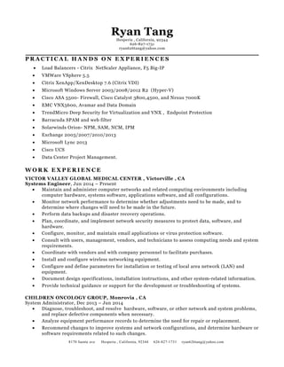 Ryan Tang
Hesperia , California, 92344
626-827-1731
ryan626tang@yahoo.com
P R A C T I C A L H A N D S O N E X P E R I E N C E S
• Load Balancers - Citrix NetScaler Appliance, F5 Big-IP
• VMWare VSphere 5.5
• Citrix XenApp/XenDesktop 7.6 (Citrix VDI)
• Microsoft Windows Server 2003/2008/2012 R2 (Hyper-V)
• Cisco ASA 5500- Firewall, Cisco Catalyst 3800,4500, and Nexus 7000K
• EMC VNX5600, Avamar and Data Domain
• TrendMicro Deep Security for Virtualization and VNX , Endpoint Protection
• Barracuda SPAM and web filter
• Solarwinds Orion- NPM, SAM, NCM, IPM
• Exchange 2003/2007/2010/2013
• Microsoft Lync 2013
• Cisco UCS
• Data Center Project Management.
W O R K E X P E R I E N C E
VICTOR VALLEY GLOBAL MEDICAL CENTER , Victorville , CA
Systems Engineer, Jun 2014 – Present
• Maintain and administer computer networks and related computing environments including
computer hardware, systems software, applications software, and all configurations.
• Monitor network performance to determine whether adjustments need to be made, and to
determine where changes will need to be made in the future.
• Perform data backups and disaster recovery operations.
• Plan, coordinate, and implement network security measures to protect data, software, and
hardware.
• Configure, monitor, and maintain email applications or virus protection software.
• Consult with users, management, vendors, and technicians to assess computing needs and system
requirements.
• Coordinate with vendors and with company personnel to facilitate purchases.
• Install and configure wireless networking equipment.
• Configure and define parameters for installation or testing of local area network (LAN) and
equipment.
• Document design specifications, installation instructions, and other system-related information.
• Provide technical guidance or support for the development or troubleshooting of systems.
CHILDREN ONCOLOGY GROUP, Monrovia , CA
System Administrator, Dec 2013 – Jun 2014
• Diagnose, troubleshoot, and resolve hardware, software, or other network and system problems,
and replace defective components when necessary.
• Analyze equipment performance records to determine the need for repair or replacement.
• Recommend changes to improve systems and network configurations, and determine hardware or
software requirements related to such changes.
8170 fuente ave Hesperia , California, 92344 626-827-1731 ryan626tang@yahoo.com
 