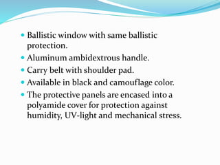  Ballistic window with same ballistic
protection.
 Aluminum ambidextrous handle.
 Carry belt with shoulder pad.
 Available in black and camouflage color.
 The protective panels are encased into a
polyamide cover for protection against
humidity, UV-light and mechanical stress.
 