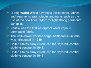  During World War II advances textile fibers, fabrics,
and treatments saw notable landmarks such as the
use of the new fiber ‘Nylon’ for light strong parachute
canopies.
 Ventile was the first waterproof water vapour-
permeable fabric.
 The well-known worsted serge ‘battledress’ uniform
was introduced in 1939.
 United States army introduced the ‘layered’ combat
clothing concept in 1943.
 United States army introduced the ‘layered’ combat
clothing concept in 1943
 