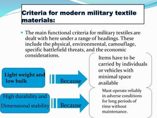  The main functional criteria for military textiles are
dealt with here under a range of headings. These
include the physical, environmental, camouflage,
specific battlefield threats, and the economic
considerations.
Light weight and
low bulk Because
High durability and
Dimensional stability Because
Items have to be
carried by individuals
or vehicles with
minimal space
available
Must operate reliably
in adverse conditions
for long periods of
time without
maintenance.
 