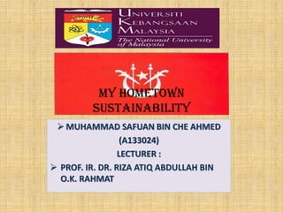 My Hometown
Sustainability
 MUHAMMAD SAFUAN BIN CHE AHMED
(A133024)
LECTURER :
 PROF. IR. DR. RIZA ATIQ ABDULLAH BIN
O.K. RAHMAT

 