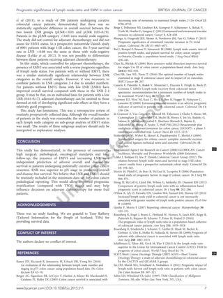 et al (2011), in a study of 206 patients undergoing curative
colorectal cancer patients, demonstrated that there was no
statistically significant difference in overall survival between the
two lowest LNR groups (pLNRo0.05 and pLNR 0.05–0.19).
Patients in the pLNR category o0.05 were mainly node negative.
The study did not control for adjuvant chemotherapy and did not
assess for EMVI status. In a prospective nationwide Danish study
of 8901 patients with Stage I-III colon cancer, the 5-year survival
rate in LNR o0.08 was the same as those with node-negative
disease (Lykke et al, 2012). It was not possible to differentiate
between those patients receiving adjuvant chemotherapy.
In this study, which controlled for adjuvant chemotherapy, the
presence of EMVI was associated with a worse prognosis regardless
of lymph node status. For patients with or without EMVI, there
was a similar statistically significant relationship between LNR
categories as the overall sample. However, it was necessary to
combine patients in LNR categories 2-4 due to smaller numbers.
For patients without EMVI, those with low LNR (LNR1) have
improved overall survival compared with those in the LNR 2-4
group. It may be that, on an individual basis for patients with a low
LNR (0.01–0.17), adjuvant chemotherapy can be omitted in those
deemed at risk of developing significant side effects as they have a
relatively good prognosis.
This study has limitations. This was a retrospective review of
routinely prospectively collected data. Although the overall number
of patients in the study was reasonable, the number of patients in
each lymph node category on sub-group analysis of EMVI status
was small. The results of these subgroup analyses should only be
interpreted as exploratory analyses.
CONCLUSION
This study has demonstrated, in the presence of consistently
high surgical, pathological, oncological standards and long
follow-up, the presence of EMVI and increasing LNR were
independent predictors of adverse overall and disease-free
survival in patients undergoing potentially curative colon cancer
resection. LNR was superior to pN stage in predicting overall
and disease-free survival. We believe that LNR and EMVI should
be routinely included in the minimum data set for colon cancer
pathological reporting. This would allow improved prognostic
stratification (compared with TNM stage) and may help
influence decisions on adjuvant chemotherapy for more frail
patients.
ACKNOWLEDGEMENTS
There was no study funding. We are grateful to Tony Rafferty
(Tailored Information for the People of Scotland, TIPs) for
providing survival data.
CONFLICT OF INTEREST
The authors declare no conflict of interest.
REFERENCES
Baxter NN, Ricciardi R, Simunovic M, Urbach DR, Virnig BA (2010)
An evaluation of the relationship between lymph node number and
staging in pT3 colon cancer using population-based data. Dis Colon
Rectum 53: 65–70.
Berger AC, Sigurdson ER, LeVoyer T, Hanlon A, Mayer RJ, Macdonald JS,
Catalano PJ, Haller DG (2005) Colon cancer survival is associated with
decreasing ratio of metastatic to examined lymph nodes. J Clin Oncol 23:
8706–8712.
Betge J, Polheimer MJ, Lindtner RA, Komprat P, Schlemmer A, Rehak P,
Vieth M, Hoefler G, Langner C (2012) Intramural and extramural vascular
invasion in colorectal cancer. Cancer 1: 628–638.
Bhangu A, Fitzgerald JEF, Slesser A, Northover JM, Faiz O, Tekkis P (2013)
Prognostic significance of extramural vascular invasion in T4 rectal
cancer. Colorectal Dis 15(11): e665–e671.
Bui L, Rempel E, Reeson D, Simunovic M (2006) Lymph node counts, rates of
positive lymph nodes, and patient survival for colon cancer surgery
in Ontario, Canada: a population-based study. J Surg Oncol 93(6):
439–445.
Chen SL, Bilchik AJ (2006) More extensive nodal dissection improves survival
for stages I to III of colon cancer: a population-based study. Ann Surg
244(4): 602–610.
Choi HK, Law WL, Poon JT (2010) The optimal number of lymph nodes
examined in stage II colorectal cancer and its impact of on outcomes.
BMC Cancer 10: 267.
Cianchi F, Palomba A, Boddi V, Messerini L, Pucciani F, Perigli G, Bechi P,
Cortesini C (2002) Lymph node recovery from colorectal tumor
specimens: recommendation for a minimum number of lymph nodes to
be examined. World J Surg 26(3): 384–389.
Courtney ED, West NJ, Kaur C, Ho J, Kalber B, Hagger R, Finlayson C,
Leicester RJ (2009) Extramural vascular invasion is an adverse prognostic
indicator of survival in patients with colorectal cancer. Colorectal Dis 11:
150–156.
de Gramont A, Van Cutsem E, Schmoll HJ, Tabernero J, Clarke S, Moore MJ,
Cunningham D, Cartwright TH, Hecht JR, Rivera F, Im SA, Bodoky G,
Salazar R, Maindrault-Goebel F, Shacham-Shmueli E, Bajetta E,
Makrutzki M, Shang A, Andre T, Hoff PM (2012) Bevacizumab plus
oxaliplatin as adjuvant treatment for colon cancer (AVANT): a phase 3
randomised controlled trial. Lancet Oncol 13: 1225–1233.
Hohenberger W, Weber K, Matzel K, Papadopoulos T, Merkel S (2009)
Standardized surgery for colonic cancer: complete mesocolic excision
and central ligation–technical notes and outcome. Colorectal Dis 11:
354–365.
International Agency for Research on Cancer (2008) GLOBOCAN: Cancer Q5
Incidence, Mortality and Prevalence Worldwide (2008 Estimates).
Lykke J, Roikjaer O, Jess P. Danish Colorectal Cancer Group (2012) The
relation between lymph node status and survival in stage I-III colon
cancer: results from a prospective nationwide cohort study. Colorectal Dis
15: 559–565.
Morris M, Platell C, de Boer B, McCaul K, Iacopetta B (2006) Population-
based study of prognostic factors in stage II colonic cancer. Br J Surg 93:
866–871.
Moug SJ, McColl G, Lloyd SM, Wilson G, Saldanha JD, Diament RH (2011)
Comparison of positive lymph node ratio with an inflammation-based
prognostic score in colorectal cancer. Br J Surg 98: 282–286.
O’Shea A, Aly O, Parnaby CN, Loudon MA, Samuel LM, Murray GI (2014)
Increased lymph node yield in colorectal cancer is not necessarily
associated with greater number of lymph node positive cancers. PLoS One
9: e104991.
Quirke P, Morris E (2007) Reporting colorectal cancer. Histopathology 50:
103–112.
Rosenberg R, Engel J, Bruns C, Hettland W, Hermes N, Jauch KW, Kopp R,
Putterich E, Ruppert R, Schuster T, Friess H, Hulzel D (2010)
The prognostic value of lymph node ratio in a population-based collective
of colorectal cancer patients. Ann Surg 251: 1070–1078.
Rosenberg R, Friederichs J, Schuster T, Gertler R, Maak M, Becker K,
Grebner A, Ulm K, Hofler H, Nekarda H, Siewert JR (2008) Prognosis of
patients with colorectal cancer is associated with lymph node ratio.
Ann Surg 248: 1067–1073.
Schiffmann L, Eiken AK, Gock M, Klar E (2013) Is the lymph node ratio
superior to the Union for International Cancer Control (UICC) TNM in
prognosis of colon cancer. World J Surg Oncol 11: 79.
SCOT-Short Course Oncology Therapy (2007) SCOT—Short Q6Course
Oncology Therapy: a study of adjuvant chemotherapy in colorectal cancer
by the CACTUS and QUASAR 3 groups.
Sjo OH, Merok MA, Svindland A, Nesbakken A (2012) Prognostic impact of
lymph node harvest and lymph node ratio in patients with colon cancer.
Dis Colon Rectum 55: 307–315.
Sobin LH, Wittekind Ch (eds): (1997) TNM Classification of Malignant
Tumours, 5th edn. Wiley-Liss: New York, NY, USA.
Prognostic significance of lymph node ratio and EMVI in colon cancer BRITISH JOURNAL OF CANCER
www.bjcancer.com | DOI:10.1038/bjc.2015.211 7
 
