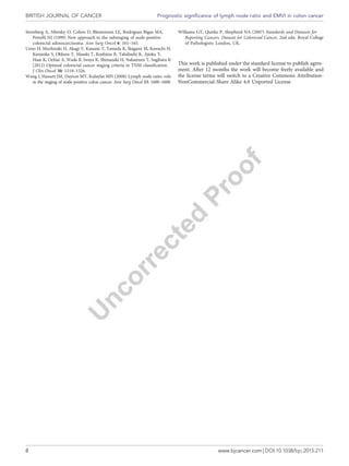 Sternberg A, Sibirsky O, Cohen D, Blemenson LE, Rodriguez-Bigas MA,
Petrelli NJ (1999) New approach to the substaging of node-positive
colorectal adenocarcinoma. Ann Surg Oncol 6: 161–165.
Ueno H, Mochizuki H, Akagi Y, Kusumi T, Yamada K, Ikegami M, Kawachi H,
Kameoka S, Ohkura Y, Masaki T, Kushima R, Takahashi K, Ajioka Y,
Hase K, Ochiai A, Wada R, Iwaya K, Shimazaki H, Nakamura T, Sugihara K
(2012) Optimal colorectal cancer staging criteria in TNM classification.
J Clin Oncol 30: 1519–1526.
Wang J, Hassett JM, Dayton MT, Kulaylat MN (2008) Lymph node ratio: role
in the staging of node-positive colon cancer. Ann Surg Oncol 15: 1600–1608.
Williams GT, Quirke P, Shepherd NA (2007) Standards and Datasets for
Reporting Cancers. Dataset for Colorectal Cancer, 2nd edn. Royal College
of Pathologists: London, UK.
This work is published under the standard license to publish agree-
ment. After 12 months the work will become freely available and
the license terms will switch to a Creative Commons Attribution-
NonCommercial-Share Alike 4.0 Unported License
BRITISH JOURNAL OF CANCER Prognostic significance of lymph node ratio and EMVI in colon cancer
8 www.bjcancer.com | DOI:10.1038/bjc.2015.211
 