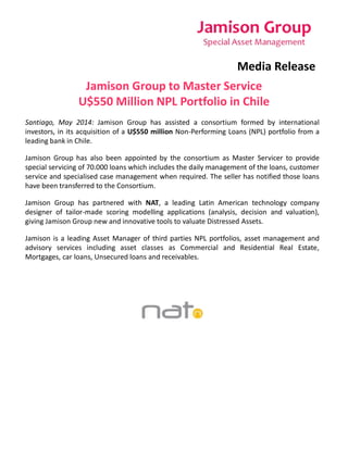 Media Release 
Jamison Group to Master Service 
U$550 Million NPL Portfolio in Chile 
Santiago, May 2014: Jamison Group has assisted a consortium formed by international 
investors, in its acquisition of a U$550 million Non-Performing Loans (NPL) portfolio from a 
leading bank in Chile. 
Jamison Group has also been appointed by the consortium as Master Servicer to provide 
special servicing of 70.000 loans which includes the daily management of the loans, customer 
service and specialised case management when required. The seller has notified those loans 
have been transferred to the Consortium. 
Jamison Group has partnered with NAT, a leading Latin American technology company 
designer of tailor-made scoring modelling applications (analysis, decision and valuation), 
giving Jamison Group new and innovative tools to valuate Distressed Assets. 
Jamison is a leading Asset Manager of third parties NPL portfolios, asset management and 
advisory services including asset classes as Commercial and Residential Real Estate, 
Mortgages, car loans, Unsecured loans and receivables. 
