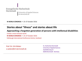 Stories about “illness” and stories about life
Approaching a forgotten generation of persons with intellectual disabilities
Create a more inclusive world
RI WORLD CONGRESS • 25–27 October 2O16
Edinburgh International Conference Centre, Scotland
Prof. Dr. Erik Weber
e.weber@eh-darmstadt.de
Ev. Hochschule Darmstadt
University of Applied Sciences
Zweifalltorweg 12
64293 Darmstadt - Germany
RI WORLD CONGRESS • 25–27 October 2O16
 