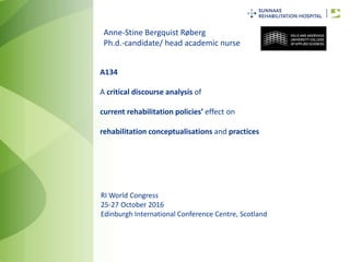 RI World Congress
25-27 October 2016
Edinburgh International Conference Centre, Scotland
A134
A critical discourse analysis of
current rehabilitation policies’ effect on
rehabilitation conceptualisations and practices
Anne-Stine Bergquist Røberg
Ph.d.-candidate/ head academic nurse
 