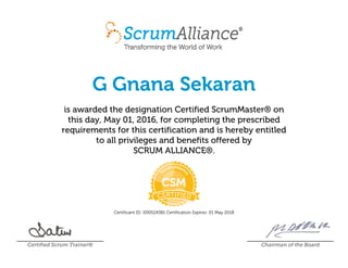 G Gnana Sekaran
is awarded the designation Certified ScrumMaster® on
this day, May 01, 2016, for completing the prescribed
requirements for this certification and is hereby entitled
to all privileges and benefits offered by
SCRUM ALLIANCE®.
Certificant ID: 000524381 Certification Expires: 01 May 2018
Certified Scrum Trainer® Chairman of the Board
 