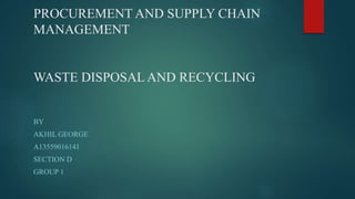 PROCUREMENT AND SUPPLY CHAIN
MANAGEMENT
WASTE DISPOSAL AND RECYCLING
BY
AKHIL GEORGE
A13559016141
SECTION D
GROUP 1
 