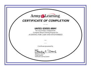 CERTIFICATE OF COMPLETIONCERTIFICATE OF COMPLETION
UNITED STATES ARMYUNITED STATES ARMY
has successfully completed the
Computer Based Training Program for
Certificate presented by
Stanley C. Davis
Project Director
Distributed Learning System
KEVIN J. PARRISH
AUDITING FOR CASH AND INVENTORIES
1 Hours
28 Nov 2015
 