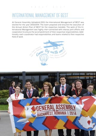 10
A B O U T B E S T
At General Assembly Valladolid 2013, the International Management of BEST was
elected for the year 2013/2014. The team prepared and ensured the execution of
the Annual Action Plan of BEST for the respective mandate. The work of the In-
ternational Management was highly inter-connected with intense joint efforts and
cooperation to ensure the accomplishment of their respective responsibilities. Addi-
tionally, each coordinator had responsibilities and teams related to their respective
field of work.
INTERNATIONAL MANAGEMENT OF BEST
 