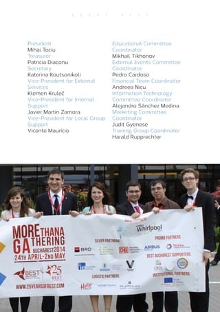 11
A B O U T B E S T
President
Mihai Tociu
Treasurer
Patricia Diaconu
Secretary
Katerina Koutsonikoli
Vice-President for External
Services
Klemen Kruleč
Vice-President for Internal
Support
Javier Martin Zamora
Vice-President for Local Group
Support
Vicente Maurício
Educational Committee
Coordinator
Mikhail Tikhonov
External Events Committee
Coordinator
Pedro Cardoso
Financial Team Coordinator
Andreea Nicu
Information Technology
Committee Coordinator
Alejandro Sánchez Medina
Marketing Committee
Coordinator
Judit Gyenese
Training Group Coordinator
Harald Rupprechter
 