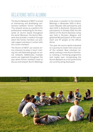 14
A B O U T B E S T
RELATIONS WITH ALUMNI
The Alumni Network of BEST is aimed
at maintaining and developing con-
nections between former members.
This network serves as a platform for
professional networking for the thou-
sands of alumni based throughout
the world. Moreover, the Alumni Net-
work also provides a medium through
which the former members can pro-
vide support and keep in contact with
the current members.
The Alumni of BEST use several on-
line channels to keep in touch: mail-
ing lists and dedicated groups on so-
cial networks. Additionally, multiple
events are organised throughout the
year where former members meet to
discuss and network. Alumni Meetings
took place in parallel to the General
Meetings in November 2013 in Brno,
Czech Republic (20 participants) and
April 2014 in Bucharest, Romania (55
participants). In October 2013, the 3rd
edition of the Alumni Business Camp
was held in Brussels, Belgium and
gathered 89 participants at the event
itself and 117 people at the official
dinner.
This year the alumni world embarked
on a journey to create more value out
of the network. New initiatives to-
wards creating a new Alumni Directo-
ry, initiating a mentoring programme
and maybe even incorporating the
Alumni Network as a non-profit entity
are currently being developed.
 