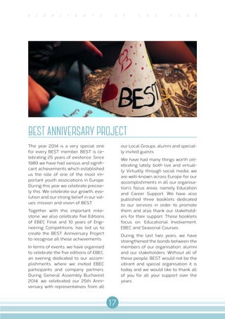 17
H I G H L I G H T S O f T H E Y E A R
BEST ANNIVERSARY PROJECT
The year 2014 is a very special one
for every BEST member. BEST is ce-
lebrating 25 years of existence. Since
1989 we have had various and signifi-
cant achievements which established
us the role of one of the most im-
portant youth associations in Europe.
During this year we celebrate precise-
ly this. We celebrate our growth, evo-
lution and our strong belief in our val-
ues; mission and vision of BEST.
Together with this important mile-
stone, we also celebrate five Editions
of EBEC Final and 10 years of Engi-
neering Competitions, has led us to
create the BEST Anniversary Project
to recognise all these achievements.
In terms of events, we have organised
to celebrate the five editions of EBEC,
an evening dedicated to our accom-
plishments, where we invited EBEC
participants and company partners.
During General Assembly Bucharest
2014, we celebrated our 25th Anni-
versary with representatives from all
our Local Groups, alumni and special-
ly invited guests.
We have had many things worth cel-
ebrating lately, both live and virtual-
ly. Virtually, through social media, we
are well-known across Europe for our
accomplishments in all our organisa-
tion’s focus areas; namely Education
and Career Support. We have also
published three booklets dedicated
to our services in order to promote
them and also thank our stakehold-
ers for their support. These booklets
focus on: Educational Involvement,
EBEC and Seasonal Courses.
During the last two years, we have
strengthened the bonds between the
members of our organisation, alumni
and our stakeholders. Without all of
these people, BEST would not be the
vibrant and special organisation it is
today and we would like to thank all
of you for all your support over the
years.
 