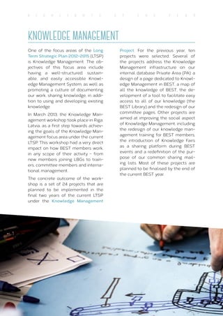 18
H I G H L I G H T S O F T H E Y E A R
KNOWLEDGE MANAGEMENT
One of the focus areas of the Long
Term Strategic Plan 2012-2015 (LTSP)
is Knowledge Management. The ob-
jectives of this focus area include
having a well-structured, sustain-
able, and easily accessible Knowl-
edge Management System, as well as
promoting a culture of documenting
our work, sharing knowledge, in addi-
tion to using and developing existing
knowledge.
In March 2013, the Knowledge Man-
agement workshop took place in Riga,
Latvia, as a first step towards achiev-
ing the goals of the Knowledge Man-
agement focus area under the current
LTSP. This workshop had a very direct
impact on how BEST members work,
in any scope of their activity - from
new members joining LBGs to train-
ers, committee members and interna-
tional management.
The concrete outcome of the work-
shop is a set of 24 projects that are
planned to be implemented in the
final two years of the current LTSP
under the Knowledge Management
Project. For the previous year, ten
projects were selected. Several of
the projects address the Knowledge
Management infrastructure on our
internal database Private Area (PA): a
design of a page dedicated to Knowl-
edge Management in BEST, a map of
all the knowledge of BEST, the de-
velopment of a tool to facilitate easy
access to all of our knowledge (the
BEST Library) and the redesign of our
committee pages. Other projects are
aimed at improving the social aspect
of Knowledge Management, including
the redesign of our knowledge man-
agement training for BEST members,
the introduction of Knowledge Fairs
as a sharing platform during BEST
events and a redefinition of the pur-
pose of our common sharing mail-
ing lists. Most of these projects are
planned to be finalised by the end of
the current BEST year.
 