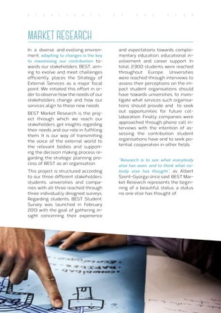19
H I G H L I G H T S O f T H E Y E A R
MARKET RESEARCH
In a diverse and evolving environ-
ment, adapting to changes is the key
to maximising our contribution to-
wards our stakeholders. BEST, aim-
ing to evolve and meet challenges
efficiently, places the Strategy of
External Services as a major focal
point. We initiated this effort in or-
der to observe how the needs of our
stakeholders change and how our
services align to these new needs.
BEST Market Research is the proj-
ect through which we reach our
stakeholders, get insights regarding
their needs and our role in fulfilling
them. It is our way of transmitting
the voice of the external world to
the relevant bodies and support-
ing the decision making process re-
garding the strategic planning pro-
cess of BEST as an organisation.
This project is structured according
to our three different stakeholders:
students, universities and compa-
nies with all three reached through
three individually designed surveys.
Regarding students, BEST Student’
Survey was launched in February
2013 with the goal of gathering in-
sight concerning their experience
and expectations towards comple-
mentary education, educational in-
volvement and career support. In
total, 2.900 students were reached
throughout Europe. Universities
were reached through interviews to
assess their perceptions on the im-
pact student organisations should
have towards universities, to inves-
tigate what services such organisa-
tions should provide and to seek
out opportunities for future col-
laboration. Finally, companies were
approached through phone call in-
terviews with the intention of as-
sessing the contribution student
organisations have and to seek po-
tential cooperation in other fields.
“Research is to see what everybody
else has seen, and to think what no-
body else has thought”, as Albert
Szent-Gyorgyi once said. BEST Mar-
ket Research represents the begin-
ning of a beautiful status, a status
no one else has thought of.
 