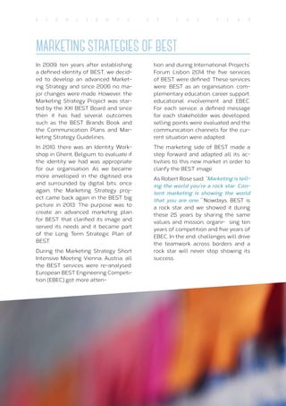 20
H I G H L I G H T S O F T H E Y E A R
MARKETING STRATEGIES OF BEST
In 2009, ten years after establishing
a defined identity of BEST, we decid-
ed to develop an advanced Market-
ing Strategy and since 2006 no ma-
jor changes were made. However, the
Marketing Strategy Project was star-
ted by the XXI BEST Board and since
then it has had several outcomes
such as the BEST Brands Book and
the Communication Plans and Mar-
keting Strategy Guidelines.
In 2010, there was an Identity Work-
shop in Ghent, Belgium, to evaluate if
the identity we had was appropriate
for our organisation. As we became
more enveloped in the digitised era
and surrounded by digital bits, once
again, the Marketing Strategy proj-
ect came back again in the BEST big
picture in 2013. The purpose was to
create an advanced marketing plan
for BEST that clarified its image and
served its needs and it became part
of the Long Term Strategic Plan of
BEST.
During the Marketing Strategy Short
Intensive Meeting Vienna, Austria, all
the BEST services were re-analysed.
European BEST Engineering Competi-
tion (EBEC) got more atten-
tion and during International Projects’
Forum Lisbon 2014 the five services
of BEST were defined. These services
were: BEST as an organisation, com-
plementary education, career support,
educational involvement and EBEC.
For each service, a defined message
for each stakeholder was developed,
selling points were evaluated and the
communication channels for the cur-
rent situation were adapted.
The marketing side of BEST made a
step forward and adapted all its ac-
tivities to this new market in order to
clarify the BEST image.
As Robert Rose said: “Marketing is tell-
ing the world you’re a rock star. Con-
tent marketing is showing the world
that you are one.” Nowdays, BEST is
a rock star and we showed it during
these 25 years by sharing the same
values and mission, organi- sing ten
years of competition and five years of
EBEC. In the end, challenges will drive
the teamwork across borders and a
rock star will never stop showing its
success.
 