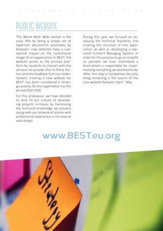 21
H I G H L I G H T S O f T H E Y E A R
PUBLIC WEBSITE
The World Wide Web started in the
early ‘90s by being a simple set of
hypertext documents accessible by
browsers; now websites have a sub-
stantial impact on the institutional
image of an organisation. In BEST, the
website serves as the primary plat-
form for students to interact with the
services we provide. Due to these fac-
tors and the feedback from our stake-
holders, creating a new website for
BEST has been considered a strate-
gic priority for the organisation for the
period 2012-2015.
For this endeavour, we have decided
to stick to our culture of develop-
ing projects in-house by harnessing
the technical knowledge we possess
along with our network of alumni with
professional experience in the area of
web design.
During this year, we focused on as-
sessing the technical feasibility and
creating the structure of one appli-
cation, as well as developing a top-
notch Content Managing System. In
order for this process to go as smooth
as possible we have assembled a
team which is responsible for imple-
menting everything we planned to do.
After this step is completed, the only
thing remaining is the launch of the
new website between April - May.
www.BEST.eu.org
 