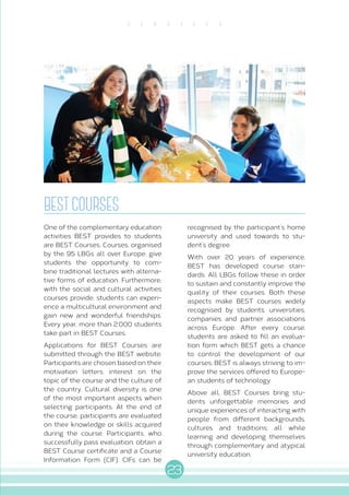 23
S E R V I C E S
BESTCOURSES
One of the complementary education
activities BEST provides to students
are BEST Courses. Courses, organised
by the 95 LBGs all over Europe, give
students the opportunity to com-
bine traditional lectures with alterna-
tive forms of education. Furthermore,
with the social and cultural activities
courses provide, students can experi-
ence a multicultural environment and
gain new and wonderful friendships.
Every year, more than 2.000 students
take part in BEST Courses.
Applications for BEST Courses are
submitted through the BEST website.
Participants are chosen based on their
motivation letters, interest on the
topic of the course and the culture of
the country. Cultural diversity is one
of the most important aspects when
selecting participants. At the end of
the course, participants are evaluated
on their knowledge or skills acquired
during the course. Participants, who
successfully pass evaluation, obtain a
BEST Course certificate and a Course
Information Form (CIF). CIFs can be
recognised by the participant’s home
university and used towards to stu-
dent’s degree.
With over 20 years of experience,
BEST has developed course stan-
dards. All LBGs follow these in order
to sustain and constantly improve the
quality of their courses. Both these
aspects make BEST courses widely
recognised by students, universities,
companies and partner associations
across Europe. After every course,
students are asked to fill an evalua-
tion form which BEST gets a chance
to control the development of our
courses. BEST is always striving to im-
prove the services offered to Europe-
an students of technology.
Above all, BEST Courses bring stu-
dents unforgettable memories and
unique experiences of interacting with
people from different backgrounds,
cultures and traditions; all while
learning and developing themselves
through complementary and atypical
university education.
 