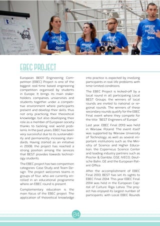 24
S E R V I C E S
EBEC PROJECT
European BEST Engineering Com-
petition (EBEC) Project is one of the
biggest real-time based engineering
competition organised by students
in Europe. It brings its main stake-
holders: companies, universities and
students together under a competi-
tive environment where participants
present and develop their skills, thus
not only practicing their theoretical
knowledge, but also developing their
role as a member of European society
thanks to tackling real world prob-
lems. In the past years, EBEC has been
very successful due to its sustainabil-
ity and permanently increasing stan-
dards. Having started as an initiative
in 2008, the project has reached a
strong position among the services
that BEST provides towards technol-
ogy students.
The EBEC project has two competition
categories: Case Study and Team De-
sign. The project welcomes teams in
groups of four, who are currently en-
rolled in an educational programme
where an EBEC round is present.
Complementary education is the
main focus of the EBEC project. The
application of theoretical knowledge
into practice is expected by involving
participants in real life problems with
time-limited conditions.
The EBEC Project is kicked-off by a
local round in all participating Local
BEST Groups; the winners of local
rounds are invited to national or re-
gional rounds. The winners of these
secondary rounds qualify for the EBEC
Final event where they compete for
the title: “BEST Engineers of Europe”.
Last year, EBEC Final 2013 was held
in Warsaw, Poland. The event itself
was supported by Warsaw University
of Technology, as well as several im-
portant institutions such as the Min-
istry of Science and Higher Educa-
tion, the Copernicus Science Center
and leading industry partners such as
Procter & Gamble, GSE, IVECO, Deut-
sche Bahn, GE and the European Pat-
ent Office.
After the accomplishment of EBEC
Final 2013, BEST has set its sights to
EBEC Final 2014. This year EBEC Final
2014 was held in the European Cap-
ital of Culture, Riga, Latvia. The proj-
ect has enjoyed its largest number of
participants; with Local EBEC Rounds
 