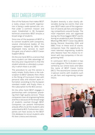 26
S E R V I C E S
BEST CAREER SUPPORT
One of the features that makes BEST
a really unique non-profit organisa-
tion is being a wide-spread one, uni-
fied under a common mission and
vision. Established in 95 European
technical universities, BEST ensures a
broad range of students.
Since one of the purposes of BEST is
to connect students with companies,
several international bodies of this
organisation, helped by LBGs, have
developed many services to reach
this goal: one of which is BEST Career
Support (BCS).
On the one hand, BCS is a service that
every student can take advantage of,
the only prior requirement is that the
student attends or attended a univer-
sity in which there is an LBG.
The procedure to use this service is
really simple: firstly there is the sub-
scription to BEST website; then, there
is the filling of Curriculum Vitae with
personal data and relevant work in-
formation according to the European
standard model and finally there is
the subscription to the BCS service.
On the other hand, BEST engages in
partnerships with companies, provid-
ing them high quality services. These
companies cover all engineering fields
and this is because of the broad range
of students reached through BEST.
Companies can present themselves
and job offers to all the students who
subscribed to BCS. Furthermore, com-
panies can have access to the BEST
CVs database to recruit students who
fill their criteria and interests.
Student diversity is also clearly ob-
servable during live events. Over one
year, BEST takes care of the organisa-
tion of several job fairs and engineer-
ing competitions around Europe. The
most important ones are organised
during the three biggest BEST events
during an academical year: Presidents’
Meeting (PM), BEST Career Day (BCD)
during General Assembly (GA) and
EBEC Final. In these kind of events,
companies have the opportunity to
meet talented engineering students
who likewise have the chance to in-
teract with top companies in the en-
gineering field.
In conclusion, BCS is divided in two
main categories. The first one is repre-
sented by our online tools and takes
the name of BEST Career Centre
(BCC). The second one consists of the
in-person events with students such
as job fairs and engineering compe-
titions.
 