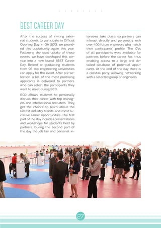 27
S E R V I C E S
BEST CAREER DAY
After the success of inviting exter-
nal students to participate in Official
Opening Day in GA 2013, we provid-
ed this opportunity again this year.
Following the rapid uptake of these
events, we have developed this ser-
vice into a new brand: BEST Career
Day. Recent or graduating students
from 95 top engineering universities
can apply for this event. After pre-se-
lection, a list of the most promising
applicants is delivered to partners,
who can select the participants they
want to meet during BCD..
BCD allows students to personally
discuss their career with top manag-
ers and international recruiters. They
get the chance to learn about the
lastest industry trends and most lu-
crative career opportunities. The first
part of the day includes presentations
and workshops for students held by
partners. During the second part of
the day the job fair and personal in-
terviews take place, so partners can
interact directly and personally with
over 400 future engineers who match
their participants’ profile. The CVs
of all participants were available for
partners before the career fair, thus
enabling access to a large and de-
tailed database of potential appli-
cants. At the end of the day there is
a cocktail party, allowing networking
with a selected group of engineers.
 